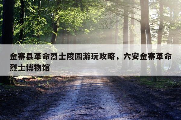 金寨县革命烈士陵园游玩攻略，六安金寨革命烈士博物馆