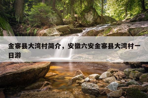 金寨县大湾村简介，安徽六安金寨县大湾村一日游