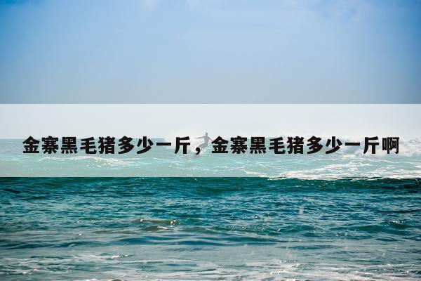 金寨黑毛猪多少一斤，金寨黑毛猪多少一斤啊