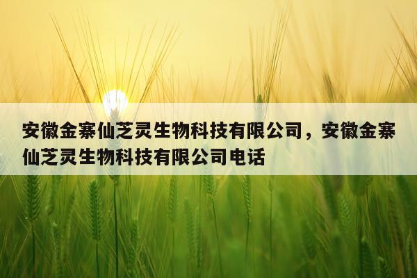 安徽金寨仙芝灵生物科技有限公司，安徽金寨仙芝灵生物科技有限公司电话