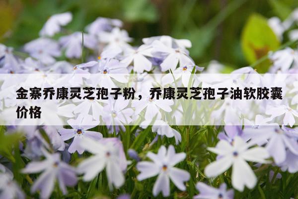 金寨乔康灵芝孢子粉，乔康灵芝孢子油软胶囊价格