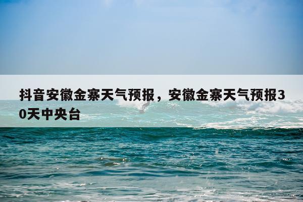 抖音安徽金寨天气预报，安徽金寨天气预报30天中央台