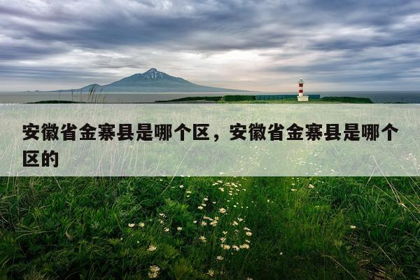 安徽省金寨县是哪个区，安徽省金寨县是哪个区的