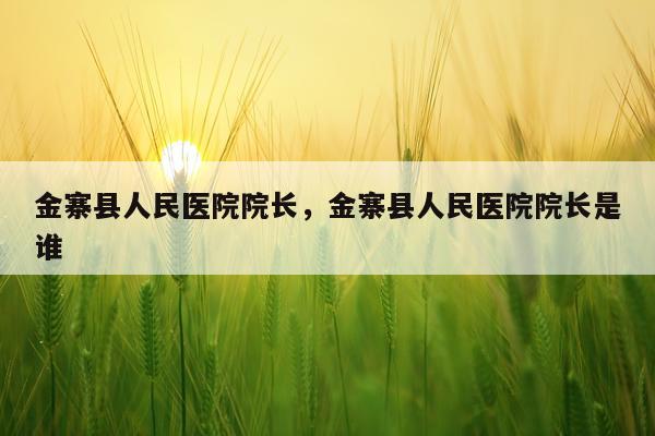 金寨县人民医院院长，金寨县人民医院院长是谁