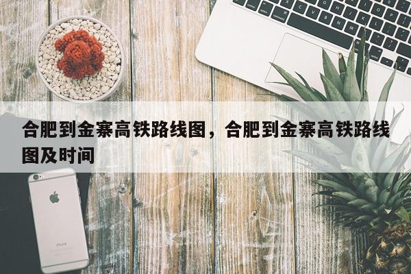 合肥到金寨高铁路线图，合肥到金寨高铁路线图及时间