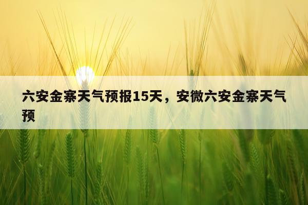 六安金寨天气预报15天，安微六安金寨天气预