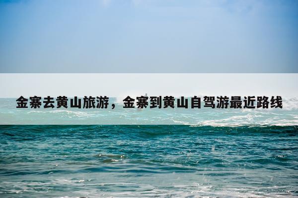 金寨去黄山旅游，金寨到黄山自驾游最近路线