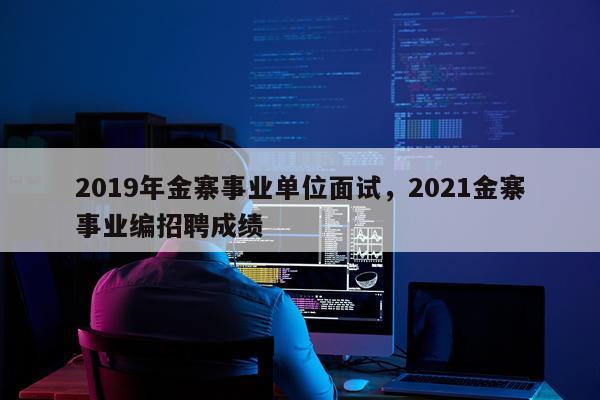 2019年金寨事业单位面试，2021金寨事业编招聘成绩
