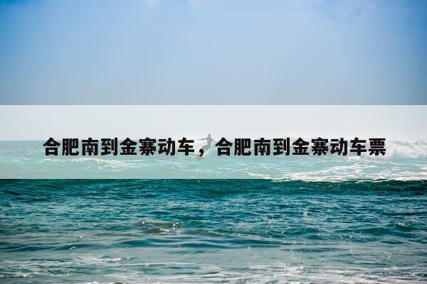 合肥南到金寨动车，合肥南到金寨动车票