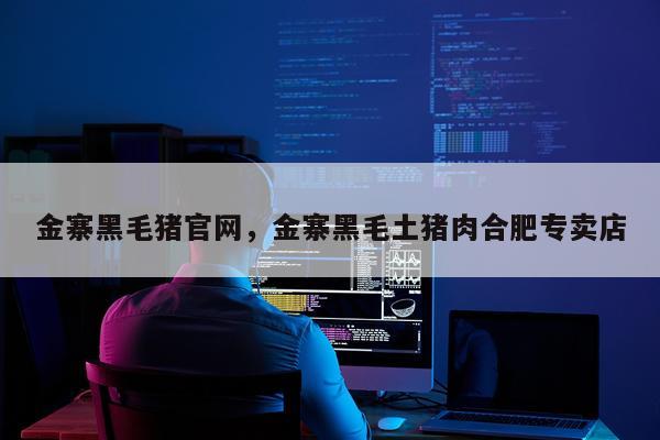 金寨黑毛猪官网，金寨黑毛土猪肉合肥专卖店