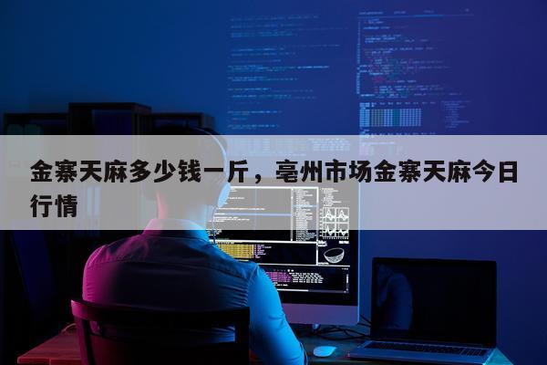 金寨天麻多少钱一斤，亳州市场金寨天麻今日行情