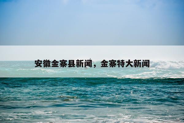 安徽金寨县新闻，金寨特大新闻