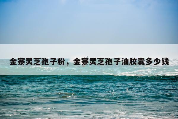 金寨灵芝孢子粉，金寨灵芝孢子油胶囊多少钱