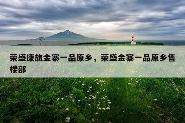 荣盛康旅金寨一品原乡，荣盛金寨一品原乡售楼部