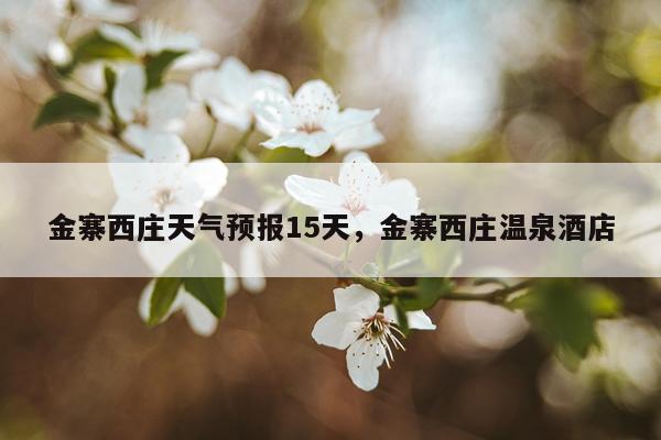 金寨西庄天气预报15天，金寨西庄温泉酒店