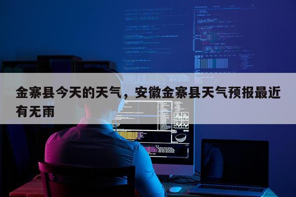 金寨县今天的天气，安徽金寨县天气预报最近有无雨