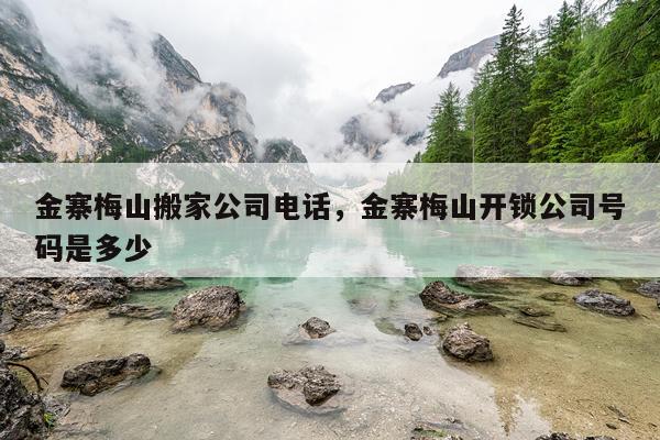 金寨梅山搬家公司电话，金寨梅山开锁公司号码是多少