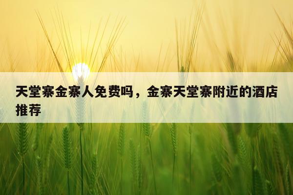 天堂寨金寨人免费吗，金寨天堂寨附近的酒店推荐