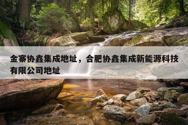 金寨协鑫集成地址，合肥协鑫集成新能源科技有限公司地址