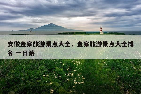 安徵金寨旅游景点大全，金寨旅游景点大全排名 一日游