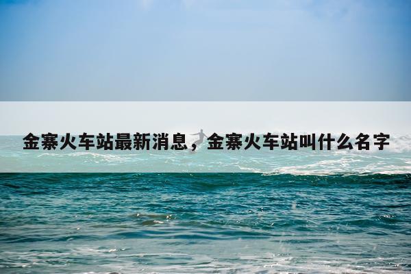 金寨火车站最新消息，金寨火车站叫什么名字