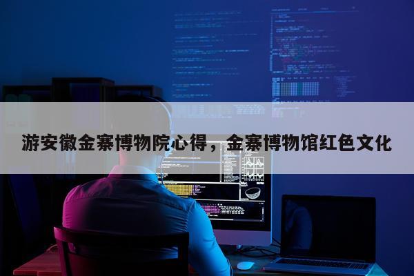 游安徽金寨博物院心得，金寨博物馆红色文化