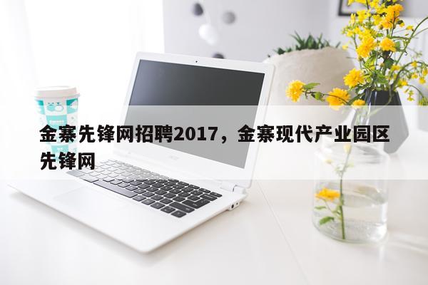 金寨先锋网招聘2017，金寨现代产业园区先锋网