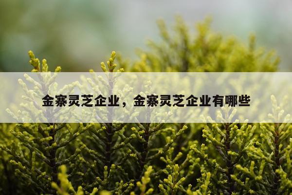 金寨灵芝企业，金寨灵芝企业有哪些