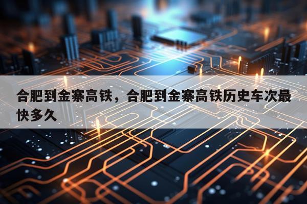 合肥到金寨高铁，合肥到金寨高铁历史车次最快多久
