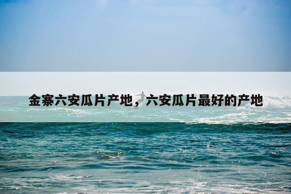 金寨六安瓜片产地，六安瓜片最好的产地