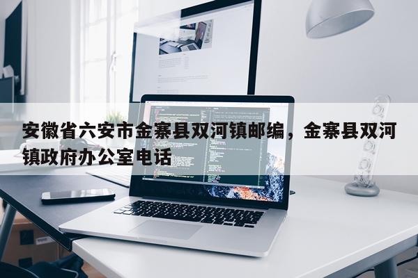 安徽省六安市金寨县双河镇邮编，金寨县双河镇政府办公室电话