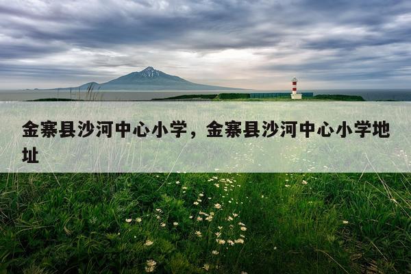 金寨县沙河中心小学，金寨县沙河中心小学地址