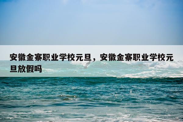 安徽金寨职业学校元旦，安徽金寨职业学校元旦放假吗