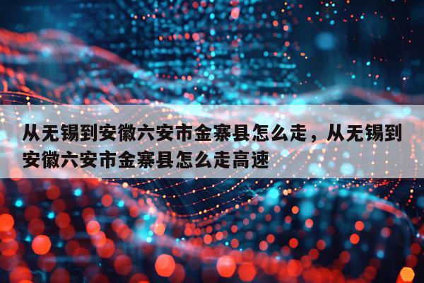从无锡到安徽六安市金寨县怎么走，从无锡到安徽六安市金寨县怎么走高速