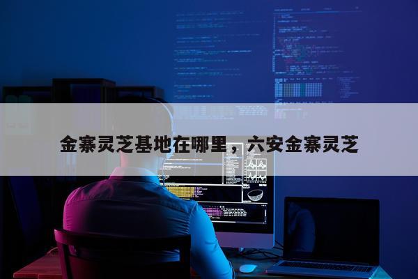 金寨灵芝基地在哪里，六安金寨灵芝