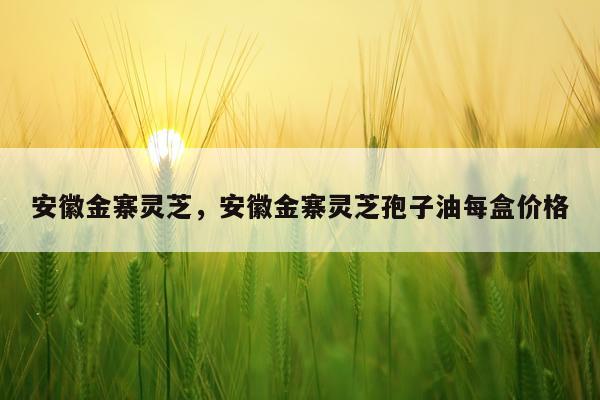 安徽金寨灵芝，安徽金寨灵芝孢子油每盒价格