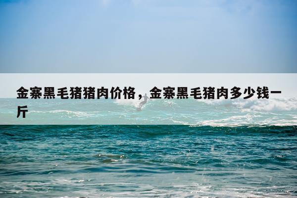 金寨黑毛猪猪肉价格，金寨黑毛猪肉多少钱一斤