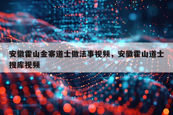 安徽霍山金寨道士做法事视频，安徽霍山道士搜库视频