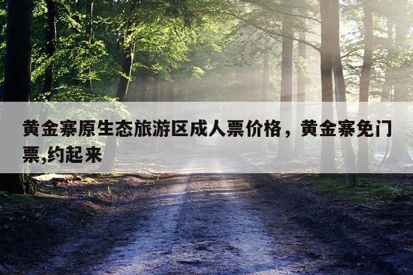 黄金寨原生态旅游区成人票价格，黄金寨免门票,约起来
