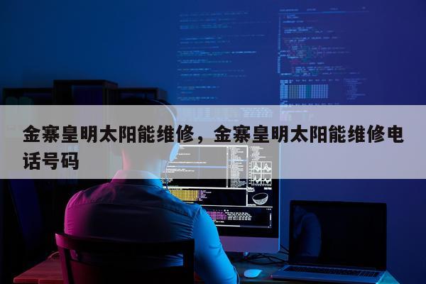 金寨皇明太阳能维修，金寨皇明太阳能维修电话号码
